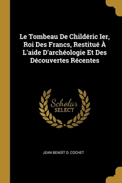 Le Tombeau De Childéric Ier, Roi Des Francs, Restitué À L'aide D'archéologie Et Des Découvertes Récentes|Jean Benoît D. Cochet