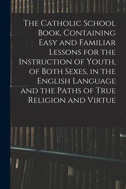The Catholic School Book, Containing Easy and Familiar Lessons for the Instruction of Youth, of Both Sexes, in the English Language and the Paths of T|Anonymous