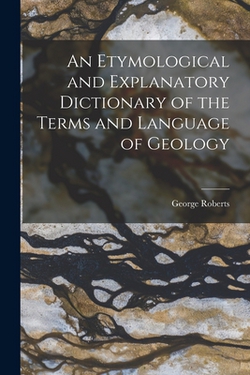 An Etymological and Explanatory Dictionary of the Terms and Language of Geology|George Roberts