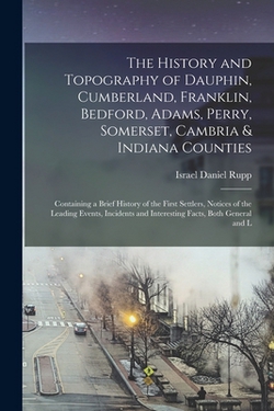 The History and Topography of Dauphin, Cumberland, Franklin, Bedford, Adams, Perry, Somerset, Cambria & Indiana Counties|Israel Daniel 1803-1878 [From Rupp