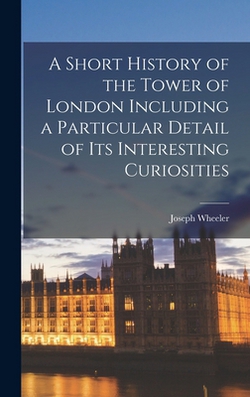 A Short History of the Tower of London Including a Particular Detail of Its Interesting Curiosities|Joseph Wheeler
