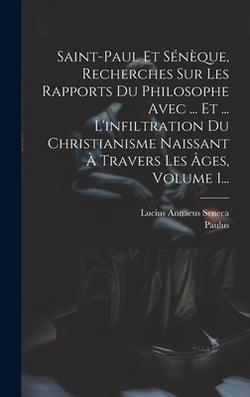 Saint-paul Et Sénèque, Recherches Sur Les Rapports Du Philosophe Avec ... Et ... L'infiltration Du Christianisme Naissant À Travers Les Âges, Volume 1|Lucius Annaeus Seneca