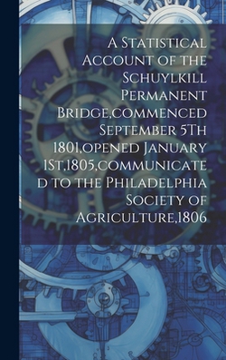 A Statistical Account of the Schuylkill Permanent Bridge, commenced September 5Th 1801, opened January 1St,1805, communicated to the Philadelphia Soci|Anonymous