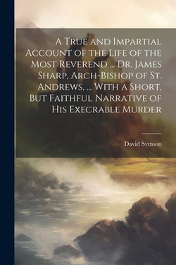 A True and Impartial Account of the Life of the Most Reverend ... Dr. James Sharp, Arch-Bishop of St. Andrews, ... With a Short, But Faithful Narrativ|David Symson