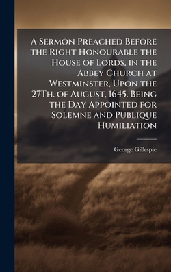 A Sermon Preached Before the Right Honourable the House of Lords, in the Abbey Church at Westminster, Upon the 27Th. of August, 1645. Being the Day Ap|George Gillespie