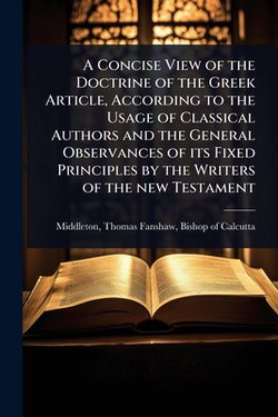 A Concise View of the Doctrine of the Greek Article, According to the Usage of Classical Authors and the General Observances of its Fixed Principles b|Thomas Fanshaw Bishop of Middleton