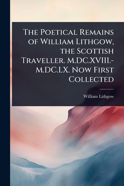 The Poetical Remains of William Lithgow, the Scottish Traveller. M.DC.XVIII.-M.DC.LX. Now First Collected|William Lithgow