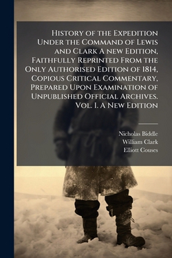 History of the Expedition Under the Command of Lewis and Clark A new Edition, Faithfully Reprinted From the Only Authorised Edition of 1814, Copious C|Nicholas Biddle