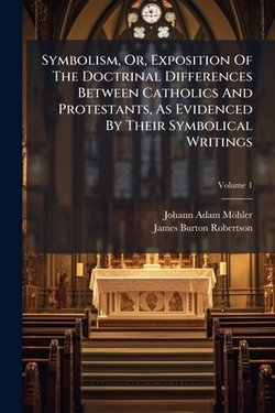Symbolism, Or, Exposition Of The Doctrinal Differences Between Catholics And Protestants, As Evidenced By Their Symbolical Writings|Johann Adam Möhler