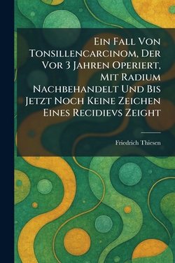 Ein Fall Von Tonsillencarcinom, Der Vor 3 Jahren Operiert, Mit Radium Nachbehandelt Und Bis Jetzt Noch Keine Zeichen Eines Recidievs Zeight|Friedrich Thiesen