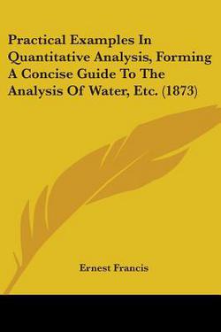 Practical Examples In Quantitative Analysis, Forming A Concise Guide To The Analysis Of Water, Etc. (1873)|Ernest Francis