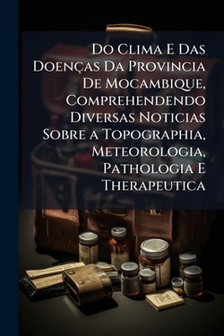 Do Clima E Das Doenças Da Provincia De Mocambique, Comprehendendo Diversas Noticias Sobre a Topographia, Meteorologia, Pathologia E Therapeutica|Anonymous