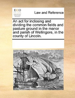 An ACT for Inclosing and Dividing the Common Fields and Pasture Ground in the Manor and Parish of Wellingore, in the County of Lincoln.|Multiple Contributors