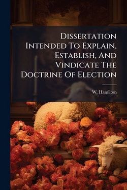 Dissertation Intended To Explain, Establish, And Vindicate The Doctrine Of Election|W. Hamilton