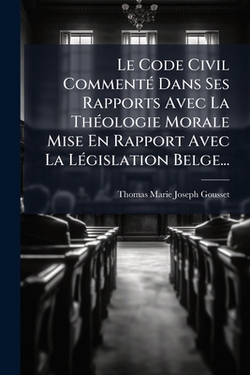 Le Code Civil Commenté Dans Ses Rapports Avec La Théologie Morale Mise En Rapport Avec La Législation Belge...|Thomas-Marie-Joseph Gousset