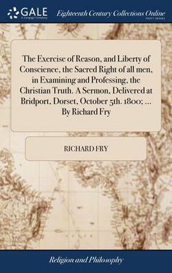 The Exercise of Reason, and Liberty of Conscience, the Sacred Right of all men, in Examining and Professing, the Christian Truth. A Sermon, Delivered|Richard Fry