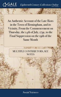 An Authentic Account of the Late Riots in the Town of Birmingham, and its Vicinity, From the Commencement on Thursday, the 14th of July, 1791, to the|Multiple Contributors