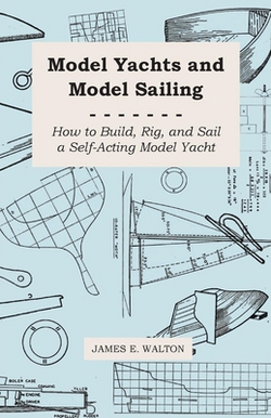 Model Yachts and Model Sailing - How to Build, Rig, and Sail a Self-Acting Model Yacht|James E. Walton