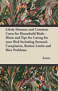 Likely Diseases and Common Cures for Household Birds - Hints and Tips for Caring for your Bird Including Stomach Complaints, Broken Limbs and Skin Pro|Anon