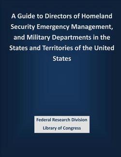 A Guide to Directors of Homeland Security Emergency Management, and Military Departments in the States and Territories of the United States|Federal Research Division Library of Con